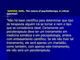 JASPERS, KARL. The nature of psychotherapy. A critical
appraisal:
"Não há base científica para determinar que tipo
de terapeuta alguém irá se tornar e nem o tipo
que se consideraria ideal. Certamente um
psicoterapeuta deve ter um treinamento em
medicina somática e em psicopatologia, ambos
com embasamento científico. Se ele não tiver tal
treinamento, ele será apenas um charlatão;
como também, com apenas este treinamento,
ele não será um psicoterapeuta.
 