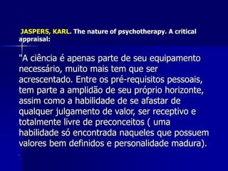 JASPERS, KARL. The nature of psychotherapy. A critical
appraisal:
"A ciência é apenas parte de seu equipamento
necessário, muito mais tem que ser
acrescentado. Entre os pré-requisitos pessoais,
tem parte a amplidão de seu próprio horizonte,
assim como a habilidade de se afastar de
qualquer julgamento de valor, ser receptivo e
totalmente livre de preconceitos ( uma
habilidade só encontrada naqueles que possuem
valores bem definidos e personalidade madura).
.
 