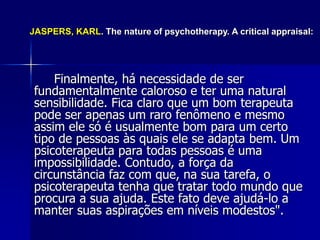 Finalmente, há necessidade de ser
fundamentalmente caloroso e ter uma natural
sensibilidade. Fica claro que um bom terapeuta
pode ser apenas um raro fenômeno e mesmo
assim ele só é usualmente bom para um certo
tipo de pessoas às quais ele se adapta bem. Um
psicoterapeuta para todas pessoas é uma
impossibilidade. Contudo, a força da
circunstância faz com que, na sua tarefa, o
psicoterapeuta tenha que tratar todo mundo que
procura a sua ajuda. Este fato deve ajudá-lo a
manter suas aspirações em níveis modestos".
JASPERS, KARL. The nature of psychotherapy. A critical appraisal:
 