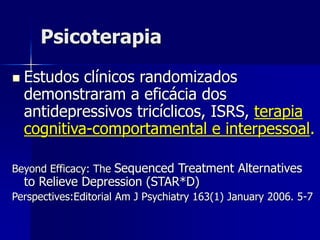Psicoterapia
 Estudos clínicos randomizados
demonstraram a eficácia dos
antidepressivos tricíclicos, ISRS, terapia
cognitiva-comportamental e interpessoal.
Beyond Efficacy: The Sequenced Treatment Alternatives
to Relieve Depression (STAR*D)
Perspectives:Editorial Am J Psychiatry 163(1) January 2006. 5-7
 