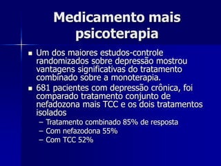 Medicamento mais
psicoterapia
 Um dos maiores estudos-controle
randomizados sobre depressão mostrou
vantagens significativas do tratamento
combinado sobre a monoterapia.
 681 pacientes com depressão crônica, foi
comparado tratamento conjunto de
nefadozona mais TCC e os dois tratamentos
isolados
– Tratamento combinado 85% de resposta
– Com nefazodona 55%
– Com TCC 52%
 