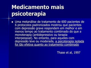 Medicamento mais
psicoterapia
 Uma metanálise de tratamento de 600 pacientes de
6 protocolos padronizados mostrou que pacientes
com depressão grave respondem em melhor e em
menos tempo ao tratamento combinado do que a
monoterapia (antidepressivo ou terapia
interpessoal). No entanto, para aqueles com
depressão leve ou moderada, a psicoterapia isolada
foi tão efetiva quanto ao tratamento combinado
Thase et al, 1997
 