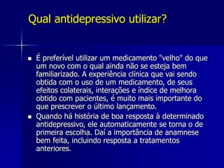 Qual antidepressivo utilizar?
 É preferível utilizar um medicamento "velho" do que
um novo com o qual ainda não se esteja bem
familiarizado. A experiência clínica que vai sendo
obtida com o uso de um medicamento, de seus
efeitos colaterais, interações e índice de melhora
obtido com pacientes, é muito mais importante do
que prescrever o último lançamento.
 Quando há história de boa resposta à determinado
antidepressivo, ele automaticamente se torna o de
primeira escolha. Daí a importância de anamnese
bem feita, incluindo resposta a tratamentos
anteriores.
 
