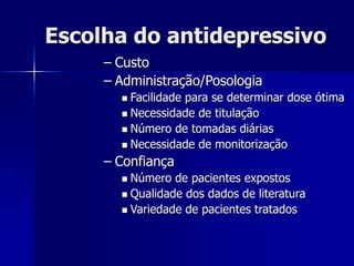 Escolha do antidepressivo
– Custo
– Administração/Posologia
 Facilidade para se determinar dose ótima
 Necessidade de titulação
 Número de tomadas diárias
 Necessidade de monitorização
– Confiança
 Número de pacientes expostos
 Qualidade dos dados de literatura
 Variedade de pacientes tratados
 