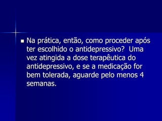  Na prática, então, como proceder após
ter escolhido o antidepressivo? Uma
vez atingida a dose terapêutica do
antidepressivo, e se a medicação for
bem tolerada, aguarde pelo menos 4
semanas.
 
