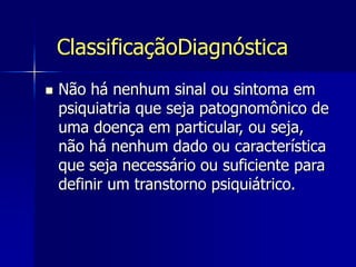 ClassificaçãoDiagnóstica
 Não há nenhum sinal ou sintoma em
psiquiatria que seja patognomônico de
uma doença em particular, ou seja,
não há nenhum dado ou característica
que seja necessário ou suficiente para
definir um transtorno psiquiátrico.
 