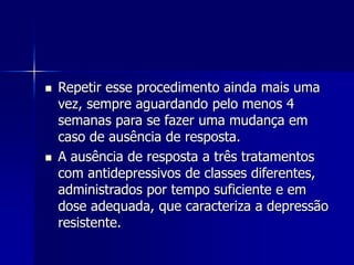  Repetir esse procedimento ainda mais uma
vez, sempre aguardando pelo menos 4
semanas para se fazer uma mudança em
caso de ausência de resposta.
 A ausência de resposta a três tratamentos
com antidepressivos de classes diferentes,
administrados por tempo suficiente e em
dose adequada, que caracteriza a depressão
resistente.
 