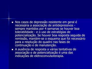  Nos casos de depressão resistente em geral é
necessária a associação de antidepressivos -
sempre mantidos por 4 semanas se houver boa
tolerabilidade - e o uso de estratégias de
potencialização. Se houver boa resposta seguida de
remissão, mantém-se o esquema que foi necessário
para a resolução do quadro nas fases de
continuação e de manutenção.
 A ausência de resposta a várias tentativas de
associação e de potencialização é uma das
indicações de eletroconvulsoterapia.
 