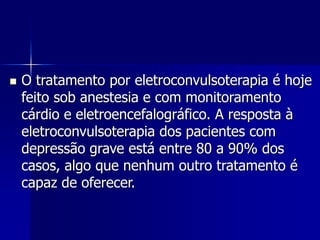  O tratamento por eletroconvulsoterapia é hoje
feito sob anestesia e com monitoramento
cárdio e eletroencefalográfico. A resposta à
eletroconvulsoterapia dos pacientes com
depressão grave está entre 80 a 90% dos
casos, algo que nenhum outro tratamento é
capaz de oferecer.
 