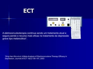 ECT
A eletroconvulsoterapia continua sendo um tratamento atual e
seguro,sendo o recurso mais eficaz no tratamento da depressão
grave tipo melancólica*.
*King Han Kho et al. A Meta-Analysis of Electroconvulsive Therapy Efficacy in
Depression. Journal of ECT 19(3):139–147, 2003
 