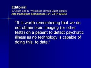 Editorial
E. Osuch and P. Williamson Invited Guest Editors
Acta Psychiatrica Scandinavica 114: 73-74 (2006)
“It is worth remembering that we do
not obtain brain imaging (or other
tests) on a patient to detect psychiatic
illness as no technology is capable of
doing this, to date.”
 