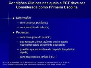 Condições Clínicas nas quais a ECT deve ser
Considerada como Primeira Escolha
 Depressão:
– com sintomas psicóticos;
– com sintomas de estupor;
 Pacientes:
– com risco grave de suicídio;
– que recusam alimentação na qual o estado
nutricional esteja seriamente debilitado;
– grávidas que necessitam de resposta terapêutica
rápida;
– com boa resposta prévia à ECT;
BOTEGA, N.; FURLANETTO, L.; FRÁGUAS, R Jr. Depressão no Paciente Clínico. IN: N. BOTEGA.
Prática psiquiátrica no hospital geral: interconsulta e emergência. Porto Alegre, Artmed, 2005.
 