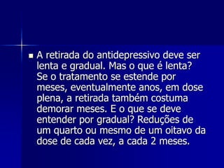  A retirada do antidepressivo deve ser
lenta e gradual. Mas o que é lenta?
Se o tratamento se estende por
meses, eventualmente anos, em dose
plena, a retirada também costuma
demorar meses. E o que se deve
entender por gradual? Reduções de
um quarto ou mesmo de um oitavo da
dose de cada vez, a cada 2 meses.
 