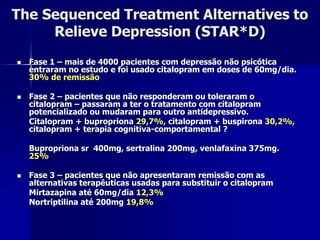 The Sequenced Treatment Alternatives to
Relieve Depression (STAR*D)
 Fase 1 – mais de 4000 pacientes com depressão não psicótica
entraram no estudo e foi usado citalopram em doses de 60mg/dia.
30% de remissão
 Fase 2 – pacientes que não responderam ou toleraram o
citalopram – passaram a ter o tratamento com citalopram
potencializado ou mudaram para outro antidepressivo.
Citalopram + bupropriona 29,7%, citalopram + buspirona 30,2%,
citalopram + terapia cognitiva-comportamental ?
Bupropriona sr 400mg, sertralina 200mg, venlafaxina 375mg.
25%
 Fase 3 – pacientes que não apresentaram remissão com as
alternativas terapêuticas usadas para substituir o citalopram
Mirtazapina até 60mg/dia 12,3%
Nortriptilina até 200mg 19,8%
 