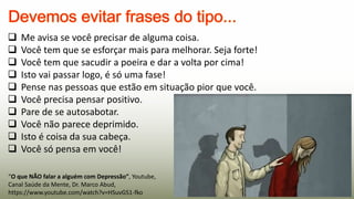 “O que NÃO falar a alguém com Depressão”, Youtube,
Canal Saúde da Mente, Dr. Marco Abud,
https://www.youtube.com/watch?v=HSuvGS1-fko
 Me avisa se você precisar de alguma coisa.
 Você tem que se esforçar mais para melhorar. Seja forte!
 Você tem que sacudir a poeira e dar a volta por cima!
 Isto vai passar logo, é só uma fase!
 Pense nas pessoas que estão em situação pior que você.
 Você precisa pensar positivo.
 Pare de se autosabotar.
 Você não parece deprimido.
 Isto é coisa da sua cabeça.
 Você só pensa em você!
 