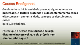Geralmente se inicia em idade precoce, algumas vezes na
puberdade. A tristeza profunda e o descontentamento com a
vida começam em tenra idade, sem que se descubram as
razões
para sua existência.
Parece que a pessoa tem saudade de algo
distante e inacessível, que ela própria nem
sempre sabe o que é.
14 Livro Alquimia do Amor, Depressão Cura e Espiritualidade, Adenauer Novaes
 