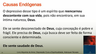O depressivo desse tipo é um espírito que reencarnou
descontente com sua vida, pois não encontrara, em sua
íntima natureza, Deus.
Ele se sente desconectado de Deus, cuja concepção é pobre e
frágil. Ele precisa de Deus, cuja busca deve ser feita de forma
consciente e determinada.
Ele sente saudade de Deus.
15 Livro Alquimia do Amor, Depressão Cura e Espiritualidade, Adenauer Novaes
 