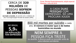 CERCA DE 320
MILHÕES DE
PESSOAS SOFREM
DE DEPRESSÃO
em todo o mundo, de acordo com o relatório de
2017 da Organização Mundial da Saúde (OMS)
NO BRASIL
5,9%
DA POPULAÇÃO
TEM DEPRESSÃO
A CADA DUAS
PESSOAS COM
DEPRESSÃO, SÓ UMA
PROCURA AJUDA
NEM SEMPRE A
PESSOA FICA TRISTEou abatida. A doença pode se esconder atrás de
uma máscara sorridente
Fonte: Revista Superinteressante, edição especial
Paranóia, Julho de 2019
2
800 mil mortes por suícidio a cada
ano. O número é maior que o de todos
homicídios no mundo
 