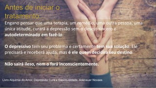 Engano pensar que uma terapia, um remédio, uma outra pessoa, uma
única atitude, curará a depressão sem o desejo sincero e
autodeterminado em fazê-lo.
O depressivo tem seu problema e certamente tem sua solução. Ele
precisará e receberá ajuda, mas é ele quem decidirá seu destino.
Não sairá ileso, nem o fará inconscientemente.
21
Livro Alquimia do Amor, Depressão Cura e Espiritualidade, Adenauer Novaes
 