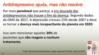 Por mais paradoxal que pareça, a era dourada dos
antidepressivos não trouxe o fim da doença. Segundo dados
da OMS de 2017, A depressão cresceu 15% desde 2007 e deve
se tornar a doença mais incapacitante do planeta em 2020.
Isso sem mencionar aqueles 30% de
pacientes que não reagem a nenhum
tratamento.
26
Fonte: Revista Superinteressante, edição especial Paranóia, Julho de 2019
 