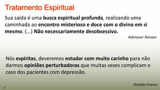 Sua saída é uma busca espiritual profunda, realizando uma
caminhada ao encontro misterioso e doce com o divino em si
mesmo. (...) Não necessariamente desobsessivo.
Adenauer Novaes
27
Nós espíritas, deveremos estudar com muito carinho para não
darmos opiniões perturbadoras que muitas vezes complicam o
caso dos pacientes com depressão.
Divaldo Franco
 