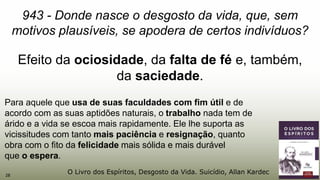 28
943 - Donde nasce o desgosto da vida, que, sem
motivos plausíveis, se apodera de certos indivíduos?
Efeito da ociosidade, da falta de fé e, também,
da saciedade.
Para aquele que usa de suas faculdades com fim útil e de
acordo com as suas aptidões naturais, o trabalho nada tem de
árido e a vida se escoa mais rapidamente. Ele lhe suporta as
vicissitudes com tanto mais paciência e resignação, quanto
obra com o fito da felicidade mais sólida e mais durável
que o espera.
O Livro dos Espíritos, Desgosto da Vida. Suicídio, Allan Kardec
 