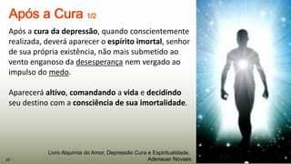 Após a cura da depressão, quando conscientemente
realizada, deverá aparecer o espírito imortal, senhor
de sua própria existência, não mais submetido ao
vento enganoso da desesperança nem vergado ao
impulso do medo.
Aparecerá altivo, comandando a vida e decidindo
seu destino com a consciência de sua imortalidade.
33
Livro Alquimia do Amor, Depressão Cura e Espiritualidade,
Adenauer Novaes
 