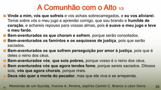 Vinde a mim, vós que sofreis e vos achais sobrecarregados, e eu vos aliviarei.
Tomai sobre vós o meu jugo e aprendei comigo, que sou brando e humilde de
coração, e achareis repouso para vossas almas, pois é suave o meu jugo e leve
o meu fardo.
Bem-aventurados os que choram e sofrem, porque serão consolados.
Bem-aventurados os famintos e os sequiosos de justiça, pois que serão
saciados.
Bem-aventurados os que sofrem perseguição por amor à justiça, pois que é
deles o reino dos céus.
Bem-aventurados vós, que sois pobres, porque vosso é o reino dos céus.
Bem aventurados vós que agora tendes fome, porque sereis saciados. Ditosos
sois, vós que agora chorais, porque rireis.
Deus não quer a morte do pecador, mas que ele viva e se arrependa.
35Memórias de um Suicida, Yvonne A. Pereira, espírito Camilo C. Branco e Léon Denis35
 