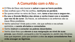 O Filho de Deus veio buscar e salvar o que se havia perdido.
Das ovelhas que o Pai me confiou, nenhuma se perderá.
Se queres entrar no reino de Deus, vem, toma a tua cruz e segue-me...
Eu sou o Grande Médico das almas e venho trazer-vos o remédio
que vos há de curar. Os fracos, os sofredores e os enfermos são os
meus filhos prediletos.
Venho salvá-los! Vinde pois a mim, vós que sofreis e vos achais
oprimidos, e sereis aliviados e consolados.
Venho instruir e consolar os pobres deserdados.
Venho dizer-lhes que elevem a sua resignação ao nível de suas
provas, que chorem, porquanto a dor foi sagrada no Jardim das Oliveiras;
mas que esperem, pois que também a eles os anjos consoladores lhes
virão enxugar as lágrimas.
3636
 