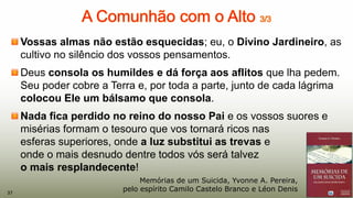 Vossas almas não estão esquecidas; eu, o Divino Jardineiro, as
cultivo no silêncio dos vossos pensamentos.
Deus consola os humildes e dá força aos aflitos que lha pedem.
Seu poder cobre a Terra e, por toda a parte, junto de cada lágrima
colocou Ele um bálsamo que consola.
Nada fica perdido no reino do nosso Pai e os vossos suores e
misérias formam o tesouro que vos tornará ricos nas
esferas superiores, onde a luz substitui as trevas e
onde o mais desnudo dentre todos vós será talvez
o mais resplandecente!
37
Memórias de um Suicida, Yvonne A. Pereira,
pelo espírito Camilo Castelo Branco e Léon Denis37
 