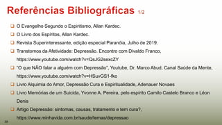  O Evangelho Segundo o Espiritismo, Allan Kardec.
 O Livro dos Espíritos, Allan Kardec.
 Revista Superinteressante, edição especial Paranóia, Julho de 2019.
 Transtornos da Afetividade: Depressão. Encontro com Divaldo Franco,
https://www.youtube.com/watch?v=QsJG2sexcZY
 “O que NÃO falar a alguém com Depressão”, Youtube, Dr. Marco Abud, Canal Saúde da Mente,
https://www.youtube.com/watch?v=HSuvGS1-fko
 Livro Alquimia do Amor, Depressão Cura e Espiritualidade, Adenauer Novaes
 Livro Memórias de um Suicida, Yvonne A. Pereira, pelo espírito Camilo Castelo Branco e Léon
Denis
 Artigo Depressão: sintomas, causas, tratamento e tem cura?,
https://www.minhavida.com.br/saude/temas/depressao
39
 