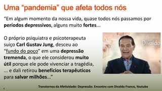 Transtornos da Afetividade: Depressão. Encontro com Divaldo Franco, Youtube
“Em algum momento da nossa vida, quase todos nós passamos por
períodos depressivos, alguns muito fortes...
O próprio psiquiatra e psicoterapeuta
suiço Carl Gustav Jung, desceu ao
“fundo do poço” em uma depressão
tremenda, o que ele considerou muito
útil porque ele pode vivenciar a tragédia,
... e dali retirou benefícios terapêuticos
para salvar milhões...”
4
 