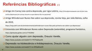  Artigo Jim Carrey luta contra depressão, por Lígia Lotério, http://chicodeminasxavier.com.br/em-luta-
contra-depressao-jim-carrey-resume-o-que-doenca-faz-no-paciente/
 Artigo Whindersson Nunes fala sobre sua depressão, revista Veja, por João Batista, Julho
de 2019,
https://veja.abril.com.br/entretenimento/whindersson-nunes-fala-pela-primeira-vez-sobre-sua-depressao/
 Entrevista com Whinderson Nunes sobre Depressão (extendida), programa Fantástico,
https://globoplay.globo.com/v/7762840/
 Como ajudar alguém com depressão, Drauzio Varella,
https://www.youtube.com/watch?v=YK70q5eys4k
 Depressão na Adolescência e Antidepressivos, Drauzio Varella,
https://www.youtube.com/watch?v=e-W52pEez20
40
 