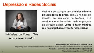 Revista Veja, por João Batista, Julho de 2019
https://veja.abril.com.br/entretenimento/whindersson-nunes-fala-pela-primeira-vez-sobre-sua-depressao/
Fantástico - Entrevista com Whinderson Nunes (extendida)
https://globoplay.globo.com/v/7762840/
Whindersson Nunes: ‘Me
senti enclausurado’
Você é a pessoa que tem o maior número
de seguidores do Brasil, com 36 milhões de
inscritos em seu canal no YouTube, e é
considerado o humorista mais engraçado
da geração digital. Como é fazer milhões
cair na gargalhada e você ter depressão?
6
 