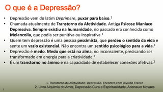 1. Transtorno da Afetividade: Depressão. Encontro com Divaldo Franco
2. Livro Alquimia do Amor, Depressão Cura e Espiritualidade, Adenauer Novaes
• Depressão vem do latim Deprimere, puxar para baixo.1
• Chamada atualmente de Transtorno da Afetividade. Antiga Psicose Maníaco
Depressiva. Sempre existiu na humanidade, no passado era conhecida como
Melancolia, que podia ser punitiva ou inspirativa.1
• Quem tem depressão é uma pessoa pessimista, que perdeu o sentido da vida e
sente um vazio existencial. Não encontra um sentido psicológico para a vida.1
• Depressão é medo. Medo que está na alma, no inconsciente, precisando ser
transformado em energia para a criatividade.2
• É um transtorno no ânimo e na capacidade de estabelecer conexões afetivas.2
7
 