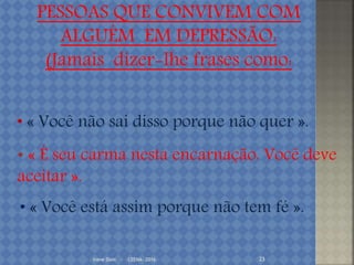 Irene Doin - CEENA- 2016 23
• « Você não sai disso porque não quer ».
• « Você está assim porque não tem fé ».
• « É seu carma nesta encarnação. Você deve
aceitar ».
PESSOAS QUE CONVIVEM COM
ALGUÉM EM DEPRESSÃO:
(Jamais dizer-lhe frases como:
 