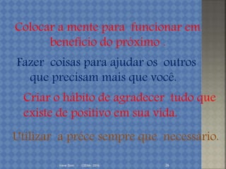 Irene Doin - CEENA- 2016 26
Colocar a mente para funcionar em
benefício do próximo .
Fazer coisas para ajudar os outros
que precisam mais que você.
Utilizar a préce sempre que necessário.
Criar o hábito de agradecer tudo que
existe de positivo em sua vida.
 