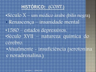 Irene Doin - CEENA- 2016 4
•Século X – um médico árabe (bílis negra)
• Renascença – insanidade mental
•1580 – estados depressivos.
•Século XVII – natureza química do
cérebro.
•Atualmente - insuficiência (serotonina
e noradrenalina.)
 