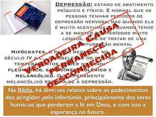 Hipócrates, o pai da medicina, no
século IV a.C., estabeleceu os quatro
temperamentos do ser humano:
fleumático, sanguíneo, colérico e
melancólico. O temperamento
melancólico referia-se à depressão.
Depressão: estado de abatimento
psíquico e físico. É normal que as
pessoas tenham períodos de
depressão nervosa, mas quando ela
é muito acentuada ou quando tende
a se manter por períodos muito
longos, pode-se tratar de uma
perturbação mental
Na Bíblia, há diversos relatos sobre os padecimentos
dos atingidos pelo infortúnio, principalmente dos seres
humanos que perderam a fé em Deus, e com isso a
esperança no futuro.
Verdadeira Causa
permanece
desconhecida
 