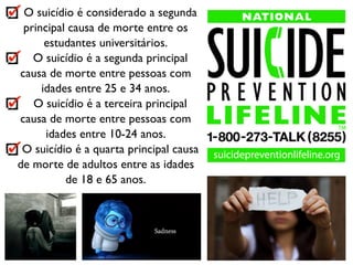 O suicídio é considerado a segunda
principal causa de morte entre os
estudantes universitários.
O suicídio é a segunda principal
causa de morte entre pessoas com
idades entre 25 e 34 anos.
O suicídio é a terceira principal
causa de morte entre pessoas com
idades entre 10-24 anos.
O suicídio é a quarta principal causa
de morte de adultos entre as idades
de 18 e 65 anos.
 