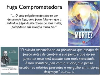 Fuga Comprometedora
“…O auto-aniquilamento situa-se por
desastrada fuga, uma porta falsa em que o
indivíduo, julgando libertar-se de seus males,
precipita-se em situação muito pior”
“O suicida assemelha-se ao prisioneiro que escapa da
prisão antes de cumprir a sua pena, e que ao ser
preso de novo será tratado com mais severidade.
Assim acontece, pois com o suicida, que pensa
escapar às misérias presentes e mergulha em maiores
desgraças” CapV item 14
 
