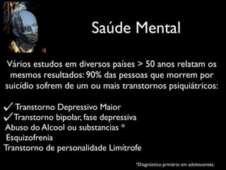 Saúde Mental
Vários estudos em diversos países > 50 anos relatam os
mesmos resultados: 90% das pessoas que morrem por
suicídio sofrem de um ou mais transtornos psiquiátricos:
Transtorno Depressivo Maior
Transtorno bipolar, fase depressiva
Abuso do Alcool ou substancias *
Esquizofrenia
Transtorno de personalidade Limítrofe
*Diagnóstico primário em adolescentes.
 