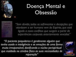 Doença Mental e
Obsessão
“Sem dúvida, todos os sofrimentos e decepções que
atordoam o ser humano vem do Espírito, que está
ligado a esses conﬂitos que surgem a partir de
experiências corporais anteriormente vencidas”
“O paciente psiquiátrico é geralmente alguém que
tenha usado a inteligência e as emoções de uma forma
muito irresponsável, daniﬁcando o núcleo perispiritual
que moldado no cérebro físico as suas necessidades de
reparação”
 