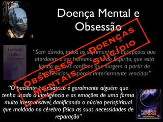 Doença Mental e
Obsessão
“Sem dúvida, todos os sofrimentos e decepções que
atordoam o ser humano vem do Espírito, que está
ligado a esses conﬂitos que surgem a partir de
experiências corporais anteriormente vencidas”
“O paciente psiquiátrico é geralmente alguém que
tenha usado a inteligência e as emoções de uma forma
muito irresponsável, daniﬁcando o núcleo perispiritual
que moldado no cérebro físico as suas necessidades de
reparação”
Obsesses —
Doenças
Mentais —
Suicídio
 