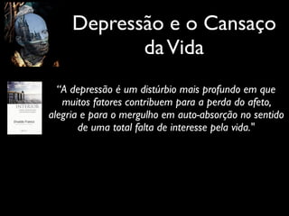 Depressão e o Cansaço
daVida
“A depressão é um distúrbio mais profundo em que
muitos fatores contribuem para a perda do afeto,
alegria e para o mergulho em auto-absorção no sentido
de uma total falta de interesse pela vida."
 