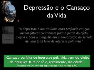 Depressão e o Cansaço
daVida
“A depressão é um distúrbio mais profundo em que
muitos fatores contribuem para a perda do afeto,
alegria e para o mergulho em auto-absorção no sentido
de uma total falta de interesse pela vida."
“Cansaço ou falta de interesse pela vida vem do efeito
da preguiça, falta de fé e, geralmente, saciedade”
Adaptado de O Livro dos Espartos por Allan Kardec q.943
 