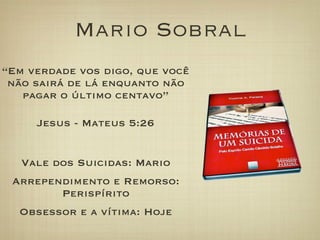 Mario Sobral
“Em verdade vos digo, que você
não sairá de lá enquanto não
pagar o último centavo”
Jesus - Mateus 5:26
Vale dos Suicidas: Mario
Arrependimento e Remorso:
Perispírito
Obsessor e a vítima: Hoje
 