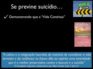 Se previne suicídio…
Demonstrando que a “Vida Continua”
“A calma e a resignação hauridas da maneira de considerar a vida
terrestre e da conﬁança no futuro dão ao espírito uma serenidade
que é o melhor preservativo contra a loucura e o suicídio”
O Evangelho Segundo o Espiritismo por Allan Kardec Cap 5 item14
 