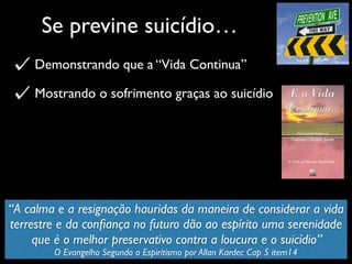 Se previne suicídio…
Demonstrando que a “Vida Continua”
Mostrando o sofrimento graças ao suicídio
“A calma e a resignação hauridas da maneira de considerar a vida
terrestre e da conﬁança no futuro dão ao espírito uma serenidade
que é o melhor preservativo contra a loucura e o suicídio”
O Evangelho Segundo o Espiritismo por Allan Kardec Cap 5 item14
 