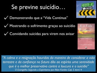 Se previne suicídio…
Demonstrando que a “Vida Continua”
Mostrando o sofrimento graças ao suicídio
Convidando suicidas para virem nos avisar
“A calma e a resignação hauridas da maneira de considerar a vida
terrestre e da conﬁança no futuro dão ao espírito uma serenidade
que é o melhor preservativo contra a loucura e o suicídio”
O Evangelho Segundo o Espiritismo por Allan Kardec Cap 5 item14
 